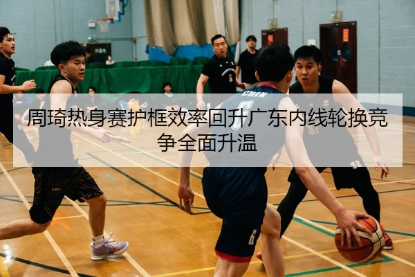 周琦热身赛护框效率回升广东内线轮换竞争全面升温（ayx.comapp）