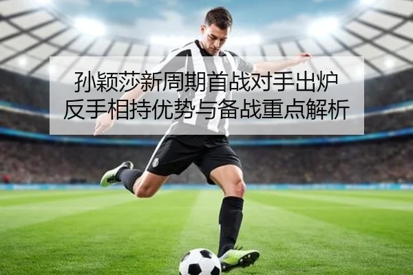 孙颖莎新周期首战对手出炉 反手相持优势与备战重点解析（ayx.comapp）
