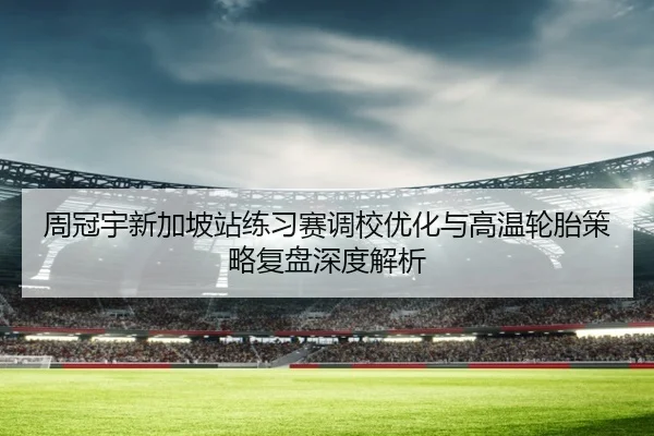 周冠宇新加坡站练习赛调校优化与高温轮胎策略复盘深度解析（ayx.comapp）